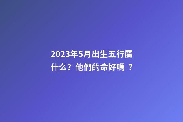 2023年5月出生五行屬什么？他們的命好嗎？